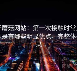 关于蘑菇网站：第一次接触时常见的问题是有哪些明显优点，完整体验记录