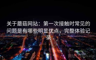 关于蘑菇网站：第一次接触时常见的问题是有哪些明显优点，完整体验记录