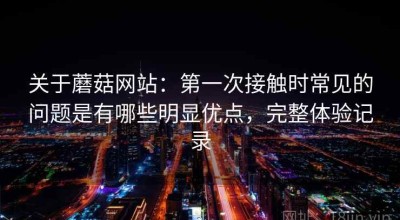 关于蘑菇网站：第一次接触时常见的问题是有哪些明显优点，完整体验记录
