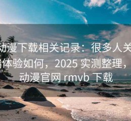 age动漫下载相关记录：很多人关心手机端体验如何，2025 实测整理，age动漫官网 rmvb 下载