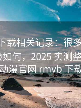 age动漫下载相关记录：很多人关心手机端体验如何，2025 实测整理，age动漫官网 rmvb 下载