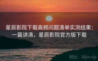 星辰影院下载高频问题清单实测结果：一篇讲清，星辰影院官方版下载