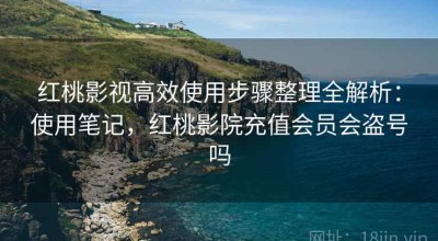 红桃影视高效使用步骤整理全解析：使用笔记，红桃影院充值会员会盗号吗