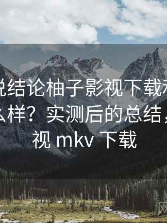 如果只说结论柚子影视下载和同类比起来怎么样？实测后的总结，柚子影视 mkv 下载