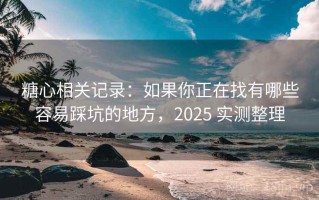 糖心相关记录：如果你正在找有哪些容易踩坑的地方，2025 实测整理
