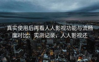 真实使用后再看人人影视功能与流畅度对比：实测记录，人人影视还