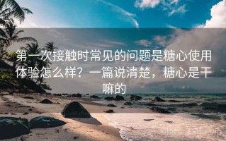 第一次接触时常见的问题是糖心使用体验怎么样？一篇说清楚，糖心是干嘛的