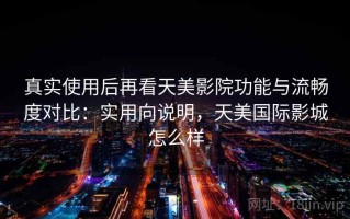 真实使用后再看天美影院功能与流畅度对比：实用向说明，天美国际影城怎么样