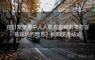 在日常使用中人人影视官网有哪些容易踩坑的地方？长期使用结论