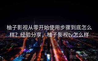 柚子影视从零开始使用步骤到底怎么样？经验分享，柚子影视tv怎么样