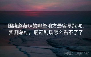 围绕蘑菇tv的哪些地方最容易踩坑：实测总结，蘑菇剧场怎么看不了了