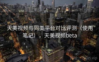 天美视频与同类平台对比评测（使用笔记），天美视频beta