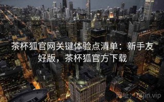 茶杯狐官网关键体验点清单：新手友好版，茶杯狐官方下载