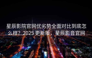 星辰影院官网优劣势全面对比到底怎么样？2025 更新版，星辰影音官网