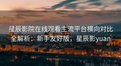 星辰影院在线观看主流平台横向对比全解析：新手友好版，星辰影yuan