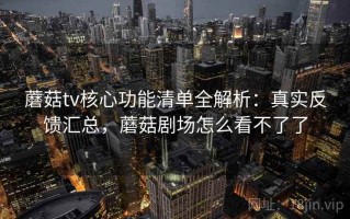 蘑菇tv核心功能清单全解析：真实反馈汇总，蘑菇剧场怎么看不了了