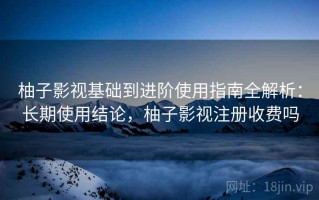柚子影视基础到进阶使用指南全解析：长期使用结论，柚子影视注册收费吗