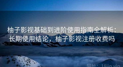 柚子影视基础到进阶使用指南全解析：长期使用结论，柚子影视注册收费吗