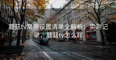蘑菇tv常用设置清单全解析：实测记录，蘑菇tv怎么样