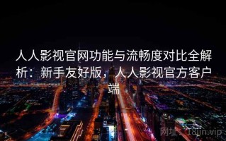 人人影视官网功能与流畅度对比全解析：新手友好版，人人影视官方客户端