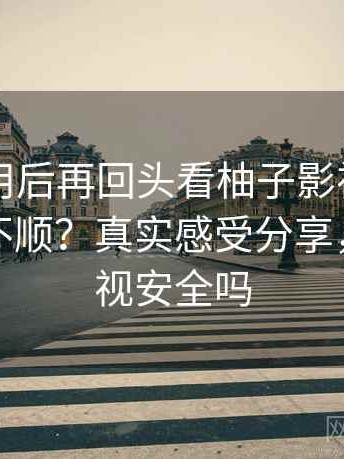 实际使用后再回头看柚子影视实际用起来顺不顺？真实感受分享，柚子影视安全吗