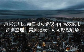 真实使用后再看可可影视app高效使用步骤整理：实测记录，可可影视剧场