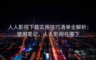 人人影视下载实用技巧清单全解析：使用笔记，人人影视在哪下