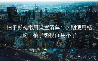 柚子影视常用设置清单：长期使用结论，柚子影视pc用不了