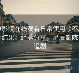 星辰影院在线观看日常使用顺不顺手实测结果：经验分享，星辰影院高清追剧