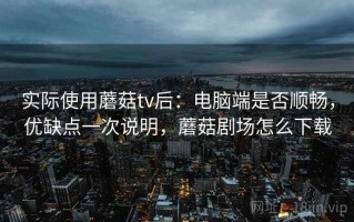 实际使用蘑菇tv后：电脑端是否顺畅，优缺点一次说明，蘑菇剧场怎么下载