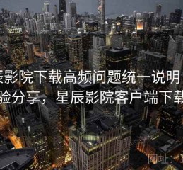 星辰影院下载高频问题统一说明：经验分享，星辰影院客户端下载