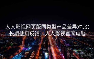 人人影视网页版同类型产品差异对比：长期使用反馈，人人影视官网电脑