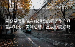 围绕星辰影院在线观看的同类型产品差异对比：实测总结，星辰影院好吗
