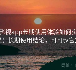 可可影视app长期使用体验如何实测结果：长期使用结论，可可tv官方