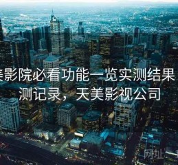 天美影院必看功能一览实测结果：实测记录，天美影视公司