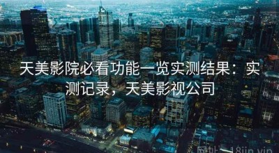 天美影院必看功能一览实测结果：实测记录，天美影视公司