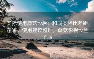 实际使用蘑菇tv后：和同类相比差距在哪，使用建议整理，蘑菇影视tv盒子版