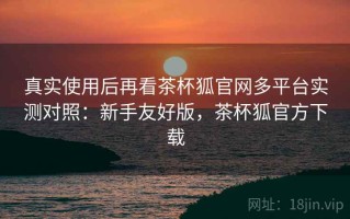 真实使用后再看茶杯狐官网多平台实测对照：新手友好版，茶杯狐官方下载