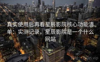 真实使用后再看星辰影院核心功能清单：实测记录，星辰影院是一个什么网站