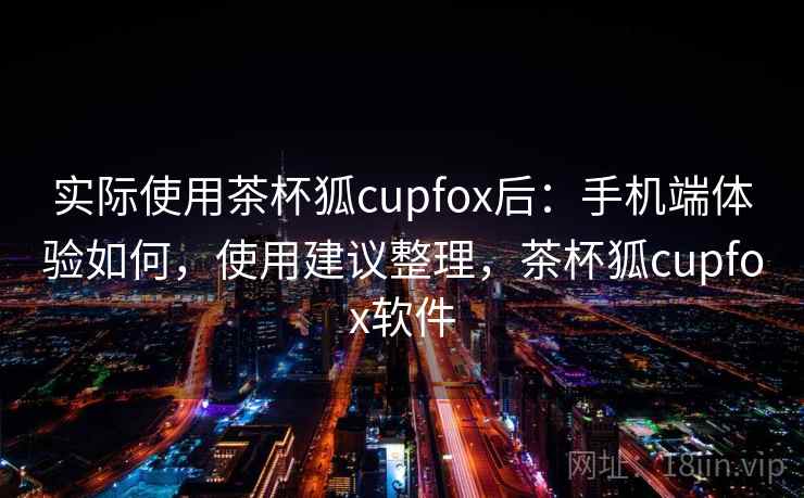 实际使用茶杯狐cupfox后:手机端体验如何,使用建议整理,茶杯狐cupfox软件 实际使用茶杯狐cupfox后:手机端体验如何,使用建议整理,茶杯狐cupfox软件