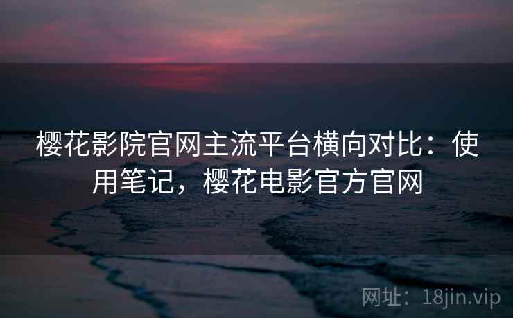 樱花影院官网主流平台横向对比：使用笔记，樱花电影官方官网