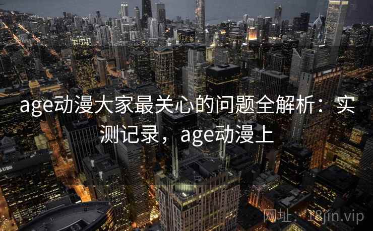 age动漫大家最关心的问题全解析：实测记录，age动漫上