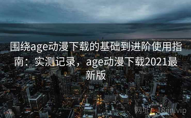 围绕age动漫下载的基础到进阶使用指南：实测记录，age动漫下载2021最新版