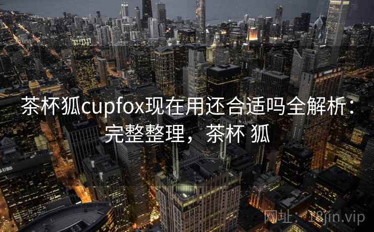 茶杯狐cupfox现在用还合适吗全解析：完整整理，茶杯 狐
