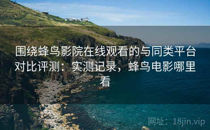 围绕蜂鸟影院在线观看的与同类平台对比评测：实测记录，蜂鸟电影哪里看