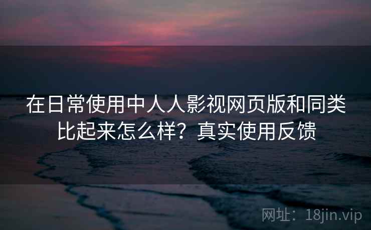 在日常使用中人人影视网页版和同类比起来怎么样？真实使用反馈