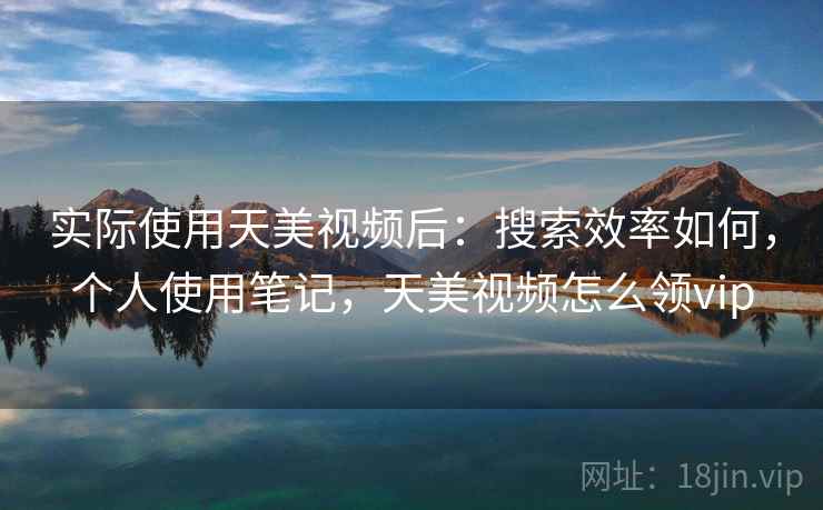 实际使用天美视频后：搜索效率如何，个人使用笔记，天美视频怎么领vip