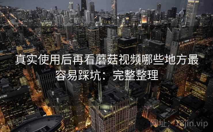 真实使用后再看蘑菇视频哪些地方最容易踩坑：完整整理