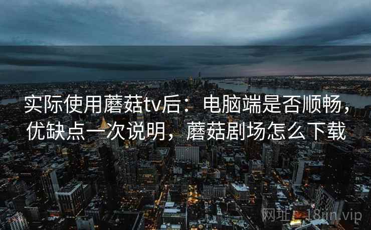 实际使用蘑菇tv后：电脑端是否顺畅，优缺点一次说明，蘑菇剧场怎么下载