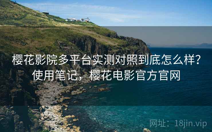樱花影院多平台实测对照到底怎么样？使用笔记，樱花电影官方官网
